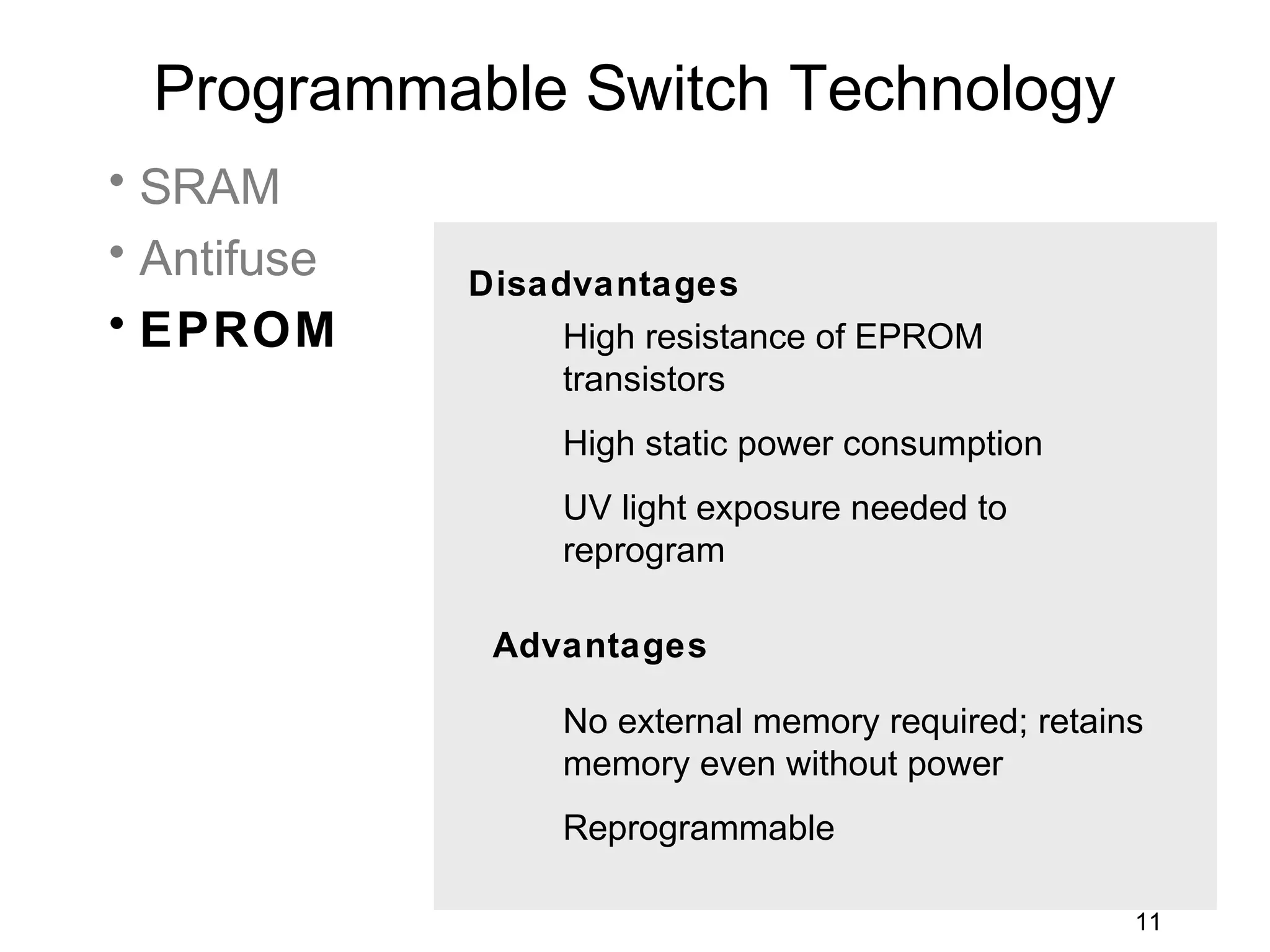 Programmable Switch Technology
• SRAM
• Antifuse
             Disadvantages
• EPROM           High resistance of EPROM
                  transistors
                  High static power consumption
                  UV light exposure needed to
                  reprogram

              Advantages

                  No external memory required; retains
                  memory even without power
                  Reprogrammable

                                                     11
 