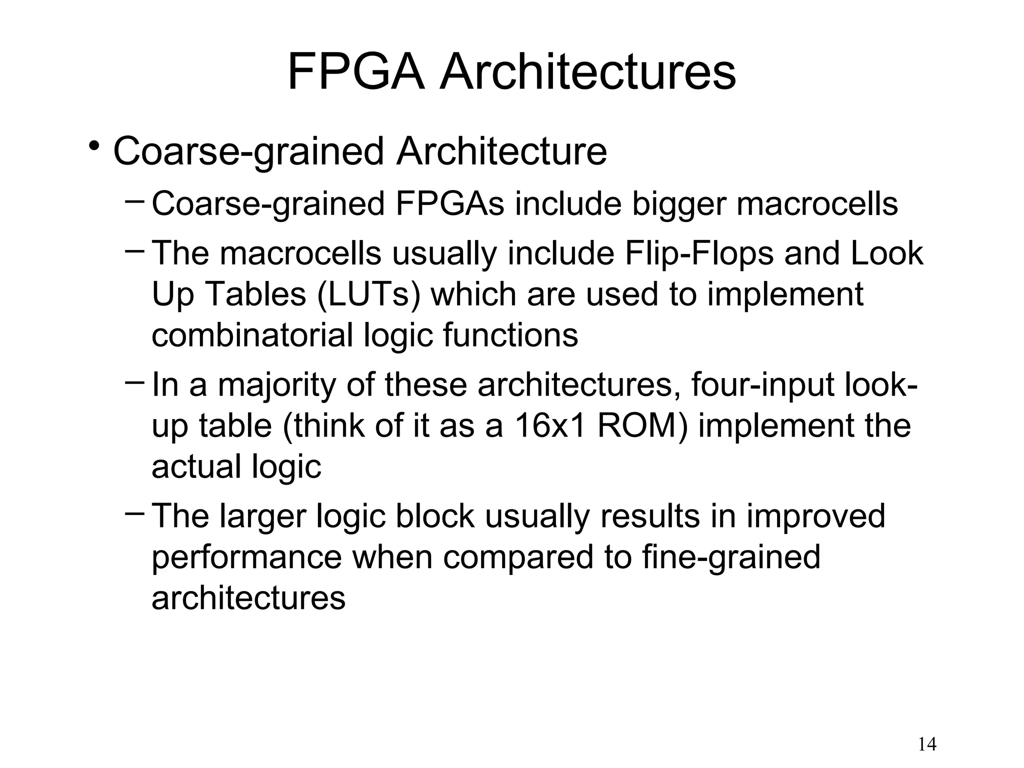 FPGA Architectures
• Coarse-grained Architecture
  – Coarse-grained FPGAs include bigger macrocells
  – The macrocells usually include Flip-Flops and Look
    Up Tables (LUTs) which are used to implement
    combinatorial logic functions
  – In a majority of these architectures, four-input look-
    up table (think of it as a 16x1 ROM) implement the
    actual logic
  – The larger logic block usually results in improved
    performance when compared to fine-grained
    architectures



                                                         14
 