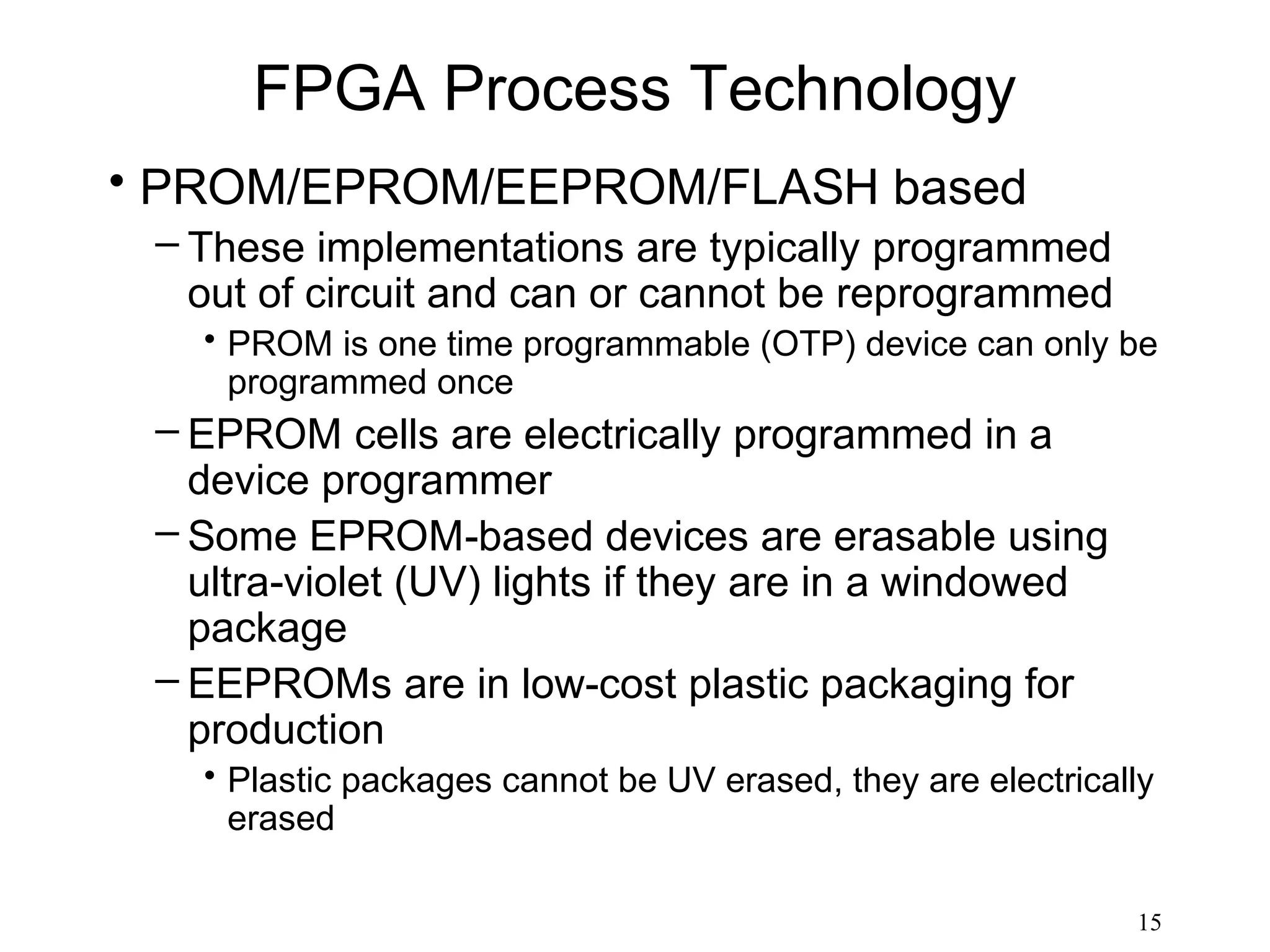 FPGA Process Technology
• PROM/EPROM/EEPROM/FLASH based
 – These implementations are typically programmed
   out of circuit and can or cannot be reprogrammed
   • PROM is one time programmable (OTP) device can only be
     programmed once
 – EPROM cells are electrically programmed in a
   device programmer
 – Some EPROM-based devices are erasable using
   ultra-violet (UV) lights if they are in a windowed
   package
 – EEPROMs are in low-cost plastic packaging for
   production
   • Plastic packages cannot be UV erased, they are electrically
     erased

                                                              15
 
