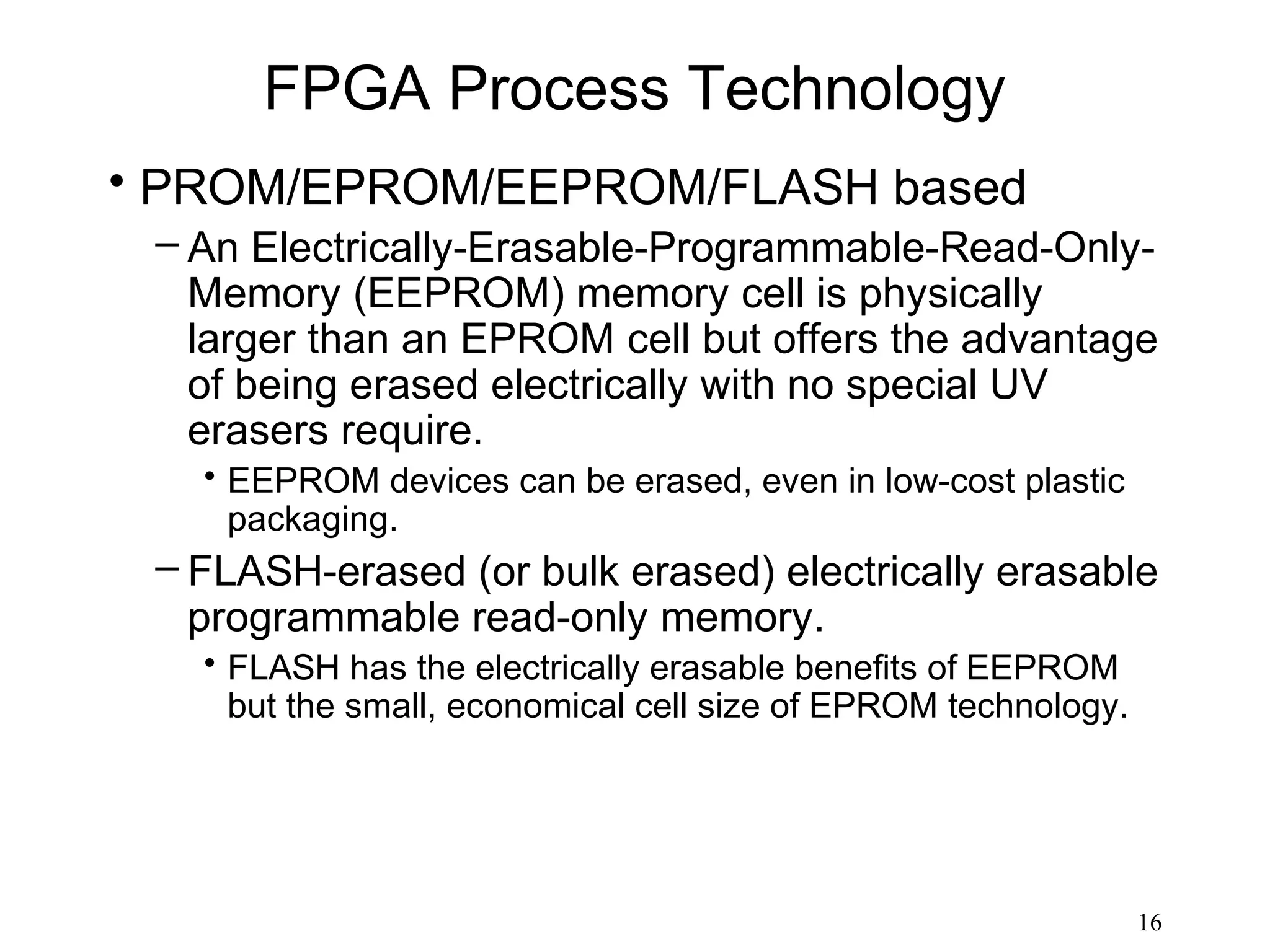 FPGA Process Technology
• PROM/EPROM/EEPROM/FLASH based
 – An Electrically-Erasable-Programmable-Read-Only-
   Memory (EEPROM) memory cell is physically
   larger than an EPROM cell but offers the advantage
   of being erased electrically with no special UV
   erasers require.
   • EEPROM devices can be erased, even in low-cost plastic
     packaging.
 – FLASH-erased (or bulk erased) electrically erasable
   programmable read-only memory.
   • FLASH has the electrically erasable benefits of EEPROM
     but the small, economical cell size of EPROM technology.




                                                                16
 