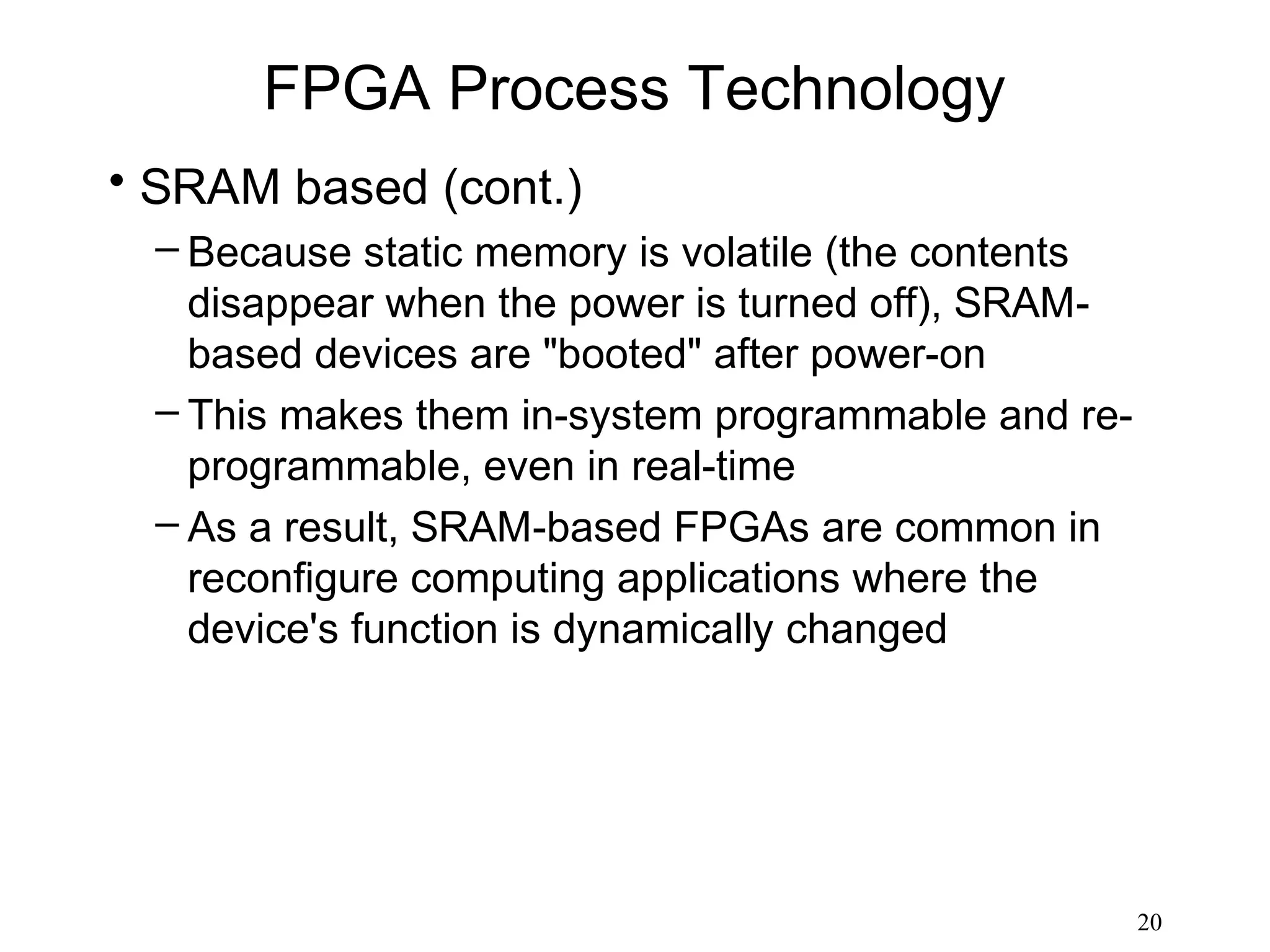 FPGA Process Technology
• SRAM based (cont.)
  – Because static memory is volatile (the contents
    disappear when the power is turned off), SRAM-
    based devices are "booted" after power-on
  – This makes them in-system programmable and re-
    programmable, even in real-time
  – As a result, SRAM-based FPGAs are common in
    reconfigure computing applications where the
    device's function is dynamically changed




                                                      20
 