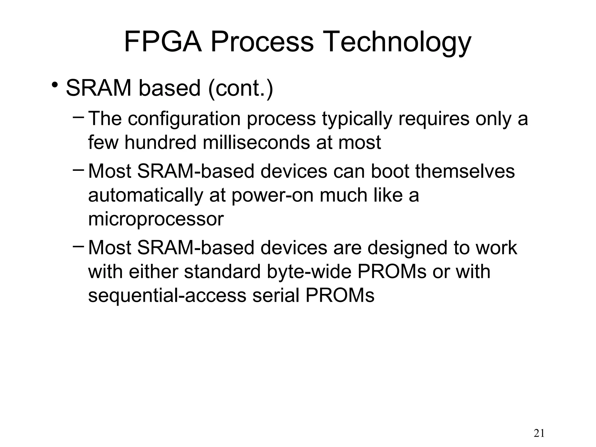 FPGA Process Technology
• SRAM based (cont.)
  – The configuration process typically requires only a
    few hundred milliseconds at most
  – Most SRAM-based devices can boot themselves
    automatically at power-on much like a
    microprocessor
  – Most SRAM-based devices are designed to work
    with either standard byte-wide PROMs or with
    sequential-access serial PROMs




                                                          21
 
