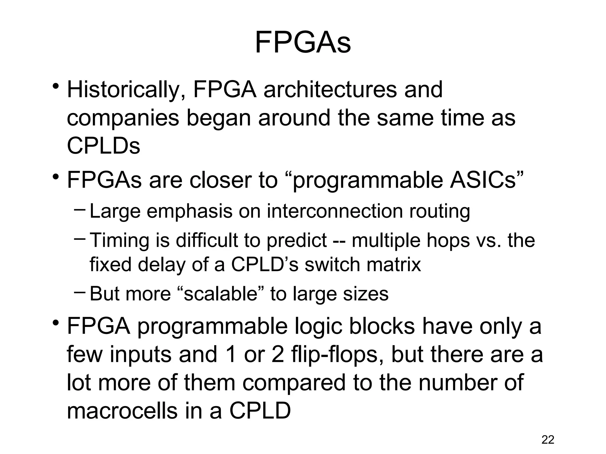 FPGAs
• Historically, FPGA architectures and
  companies began around the same time as
  CPLDs
• FPGAs are closer to “programmable ASICs”
  – Large emphasis on interconnection routing
  – Timing is difficult to predict -- multiple hops vs. the
    fixed delay of a CPLD’s switch matrix
  – But more “scalable” to large sizes
• FPGA programmable logic blocks have only a
  few inputs and 1 or 2 flip-flops, but there are a
  lot more of them compared to the number of
  macrocells in a CPLD
                                                              22
 