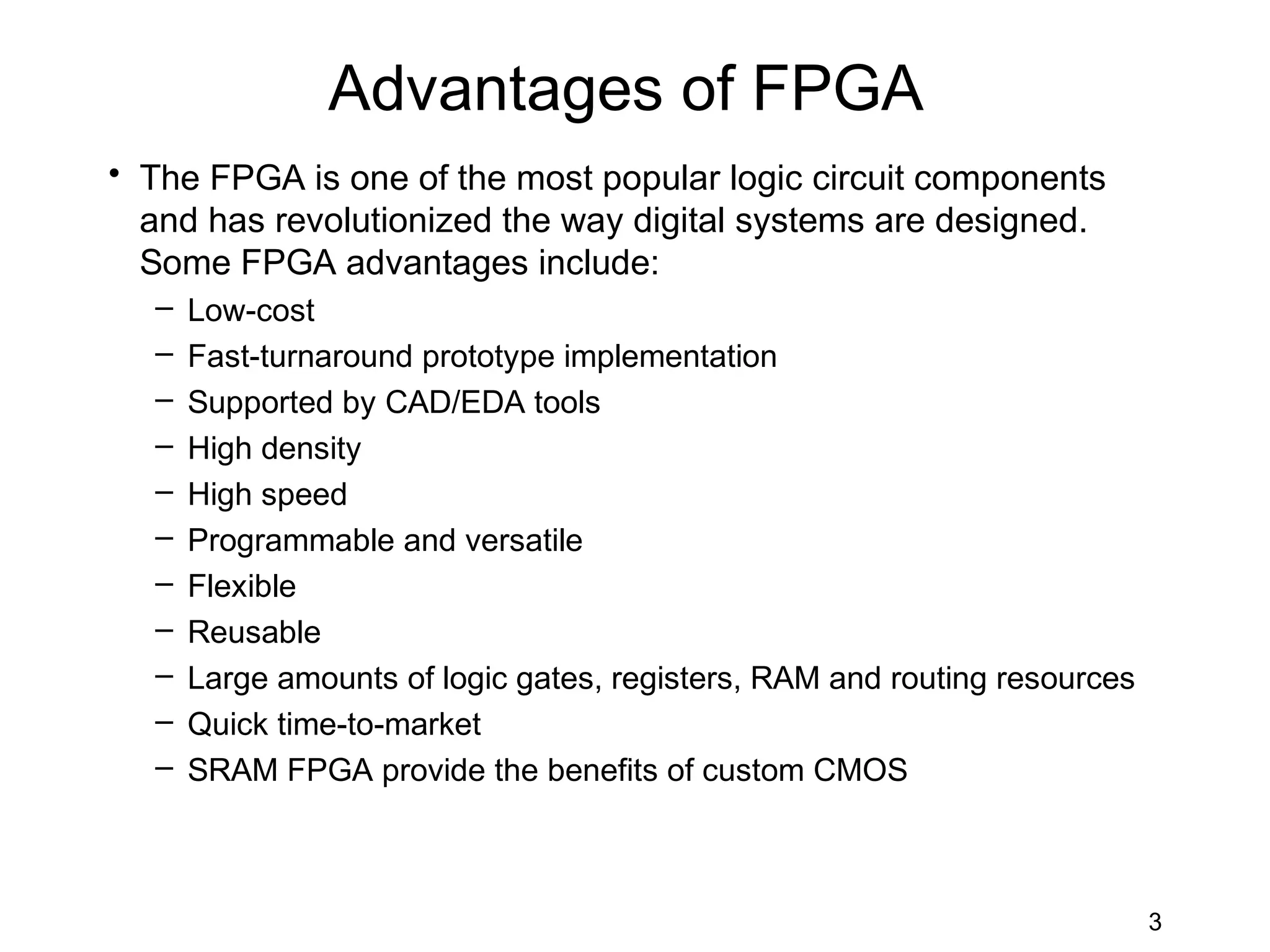 Advantages of FPGA
• The FPGA is one of the most popular logic circuit components
  and has revolutionized the way digital systems are designed.
  Some FPGA advantages include:
  –   Low-cost
  –   Fast-turnaround prototype implementation
  –   Supported by CAD/EDA tools
  –   High density
  –   High speed
  –   Programmable and versatile
  –   Flexible
  –   Reusable
  –   Large amounts of logic gates, registers, RAM and routing resources
  –   Quick time-to-market
  –   SRAM FPGA provide the benefits of custom CMOS



                                                                           3
 