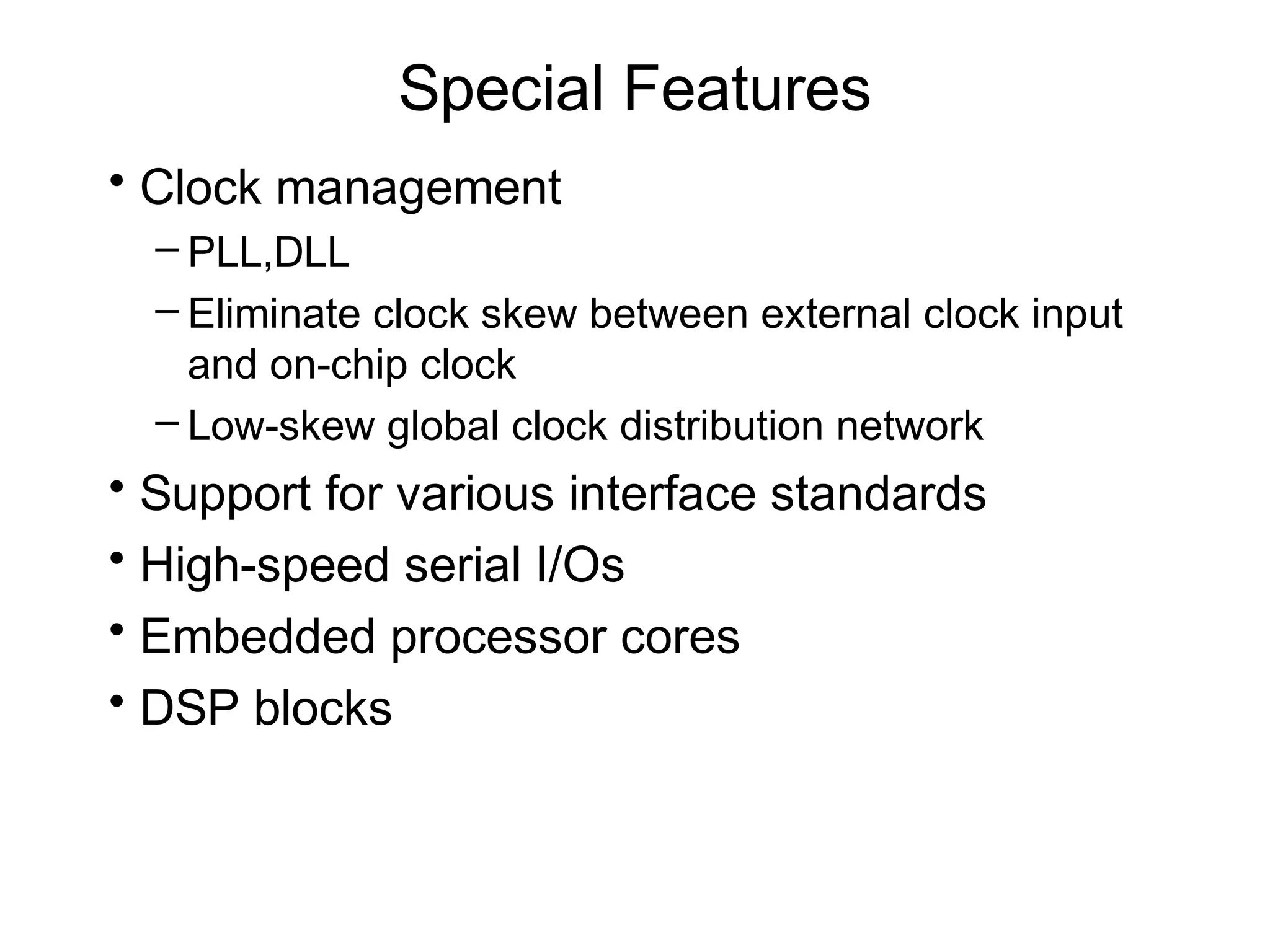 Special Features
• Clock management
  – PLL,DLL
  – Eliminate clock skew between external clock input
    and on-chip clock
  – Low-skew global clock distribution network
• Support for various interface standards
• High-speed serial I/Os
• Embedded processor cores
• DSP blocks
 