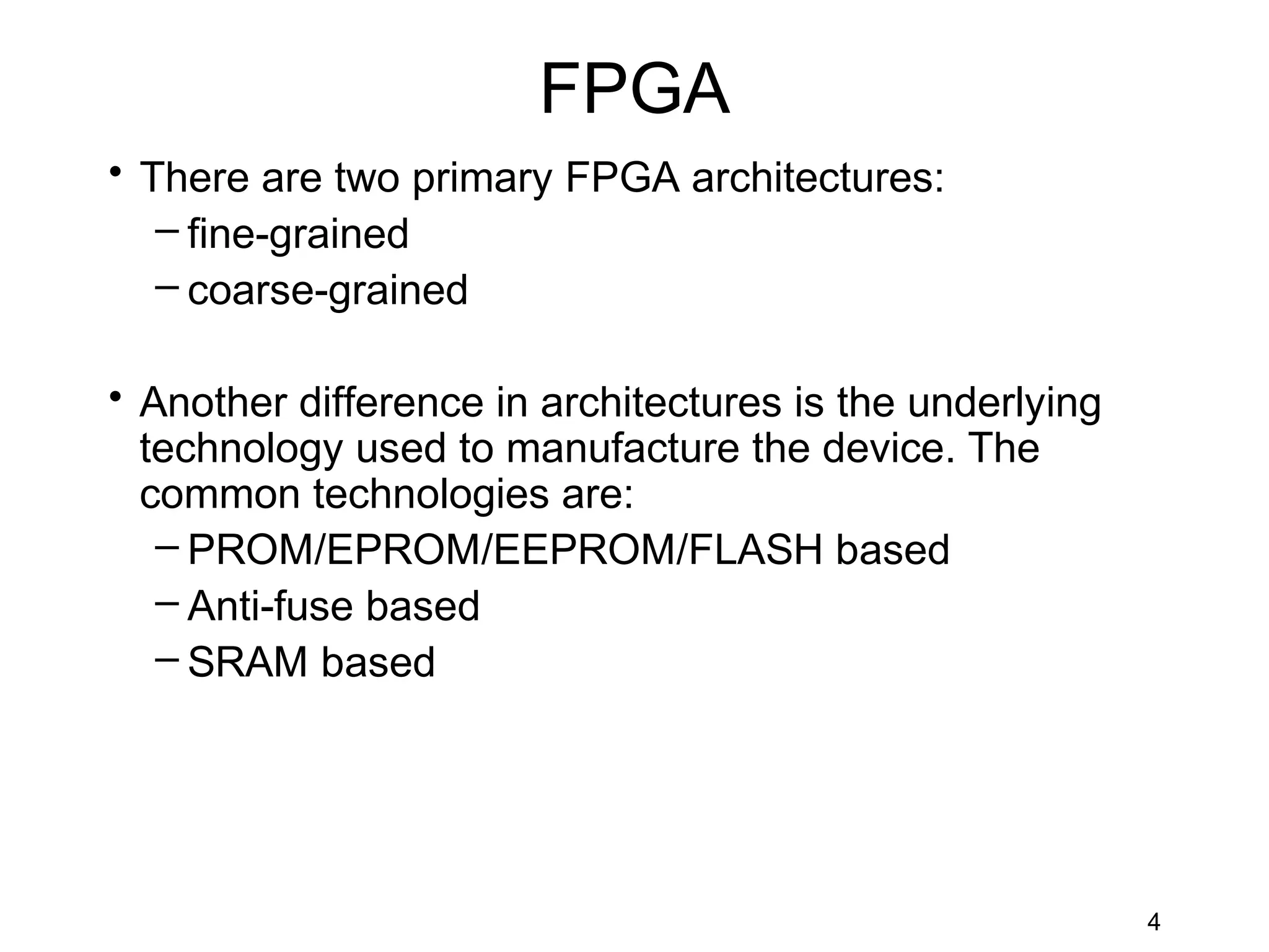 FPGA
• There are two primary FPGA architectures:
   – fine-grained
   – coarse-grained

• Another difference in architectures is the underlying
  technology used to manufacture the device. The
  common technologies are:
   – PROM/EPROM/EEPROM/FLASH based
   – Anti-fuse based
   – SRAM based




                                                          4
 