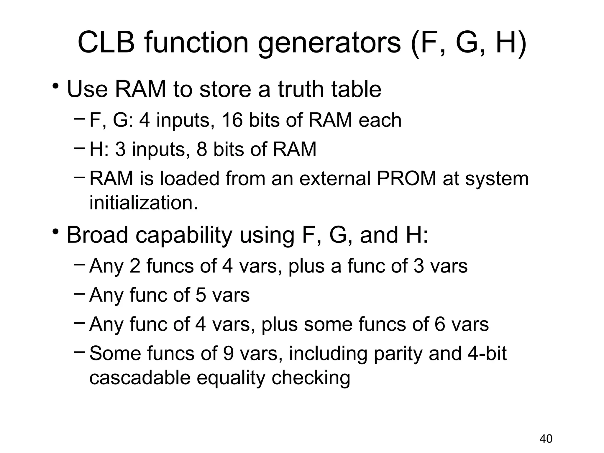 CLB function generators (F, G, H)
• Use RAM to store a truth table
  – F, G: 4 inputs, 16 bits of RAM each
  – H: 3 inputs, 8 bits of RAM
  – RAM is loaded from an external PROM at system
    initialization.
• Broad capability using F, G, and H:
  – Any 2 funcs of 4 vars, plus a func of 3 vars
  – Any func of 5 vars
  – Any func of 4 vars, plus some funcs of 6 vars
  – Some funcs of 9 vars, including parity and 4-bit
    cascadable equality checking

                                                       40
 