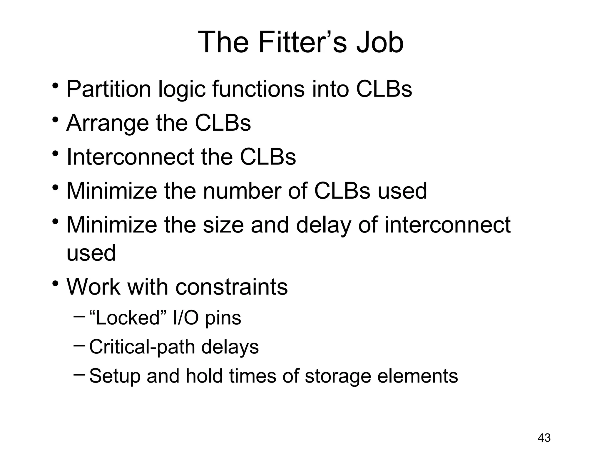 The Fitter’s Job
• Partition logic functions into CLBs
• Arrange the CLBs
• Interconnect the CLBs
• Minimize the number of CLBs used
• Minimize the size and delay of interconnect
  used
• Work with constraints
  – “Locked” I/O pins
  – Critical-path delays
  – Setup and hold times of storage elements


                                                43
 