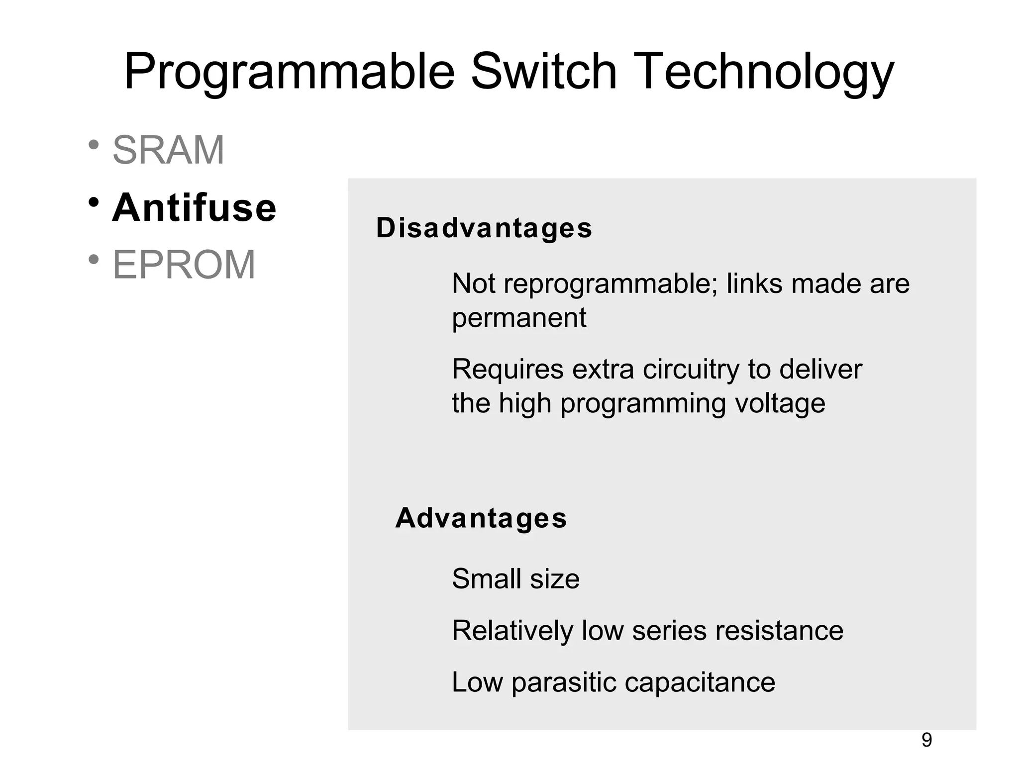 Programmable Switch Technology
• SRAM
• Antifuse
             Disadvantages
• EPROM          Not reprogrammable; links made are
                 permanent
                 Requires extra circuitry to deliver
                 the high programming voltage



              Advantages

                 Small size
                 Relatively low series resistance
                 Low parasitic capacitance
                                                       9
 