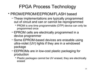 FPGA Process Technology
• PROM/EPROM/EEPROM/FLASH based
 – These implementations are typically programmed
   out of circuit and can or cannot be reprogrammed
   • PROM is one time programmable (OTP) device can only be
     programmed once
 – EPROM cells are electrically programmed in a
   device programmer
 – Some EPROM-based devices are erasable using
   ultra-violet (UV) lights if they are in a windowed
   package
 – EEPROMs are in low-cost plastic packaging for
   production
   • Plastic packages cannot be UV erased, they are electrically
     erased

                                                              15
 