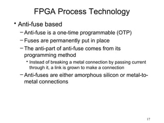 FPGA Process Technology
• Anti-fuse based
  – Anti-fuse is a one-time programmable (OTP)
  – Fuses are permanently put in place
  – The anti-part of anti-fuse comes from its
    programming method
    • Instead of breaking a metal connection by passing current
      through it, a link is grown to make a connection
  – Anti-fuses are either amorphous silicon or metal-to-
    metal connections




                                                                  17
 