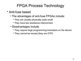 FPGA Process Technology
• Anti-fuse based
  – The advantages of anti-fuse FPGAs include:
    • They are usually physically quite small
    • They have low resistance interconnect
  – Disadvantages include
    • They require large programming transistors on the device
    • They cannot be reused (they are OTP)




                                                                 18
 
