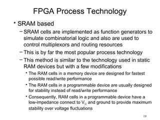 FPGA Process Technology
• SRAM based
 – SRAM cells are implemented as function generators to
   simulate combinatorial logic and also are used to
   control multiplexors and routing resources
 – This is by far the most popular process technology
 – This method is similar to the technology used in static
   RAM devices but with a few modifications
   • The RAM cells in a memory device are designed for fastest
     possible read/write performance
   • The RAM cells in a programmable device are usually designed
     for stability instead of read/write performance
   • Consequently, RAM cells in a programmable device have a
     low-impedance connect to VCC and ground to provide maximum
     stability over voltage fluctuations
                                                           19
 