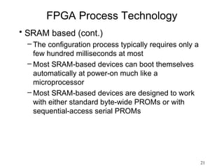 FPGA Process Technology
• SRAM based (cont.)
  – The configuration process typically requires only a
    few hundred milliseconds at most
  – Most SRAM-based devices can boot themselves
    automatically at power-on much like a
    microprocessor
  – Most SRAM-based devices are designed to work
    with either standard byte-wide PROMs or with
    sequential-access serial PROMs




                                                          21
 