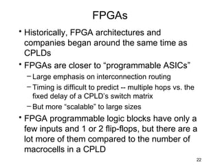 FPGAs
• Historically, FPGA architectures and
  companies began around the same time as
  CPLDs
• FPGAs are closer to “programmable ASICs”
  – Large emphasis on interconnection routing
  – Timing is difficult to predict -- multiple hops vs. the
    fixed delay of a CPLD’s switch matrix
  – But more “scalable” to large sizes
• FPGA programmable logic blocks have only a
  few inputs and 1 or 2 flip-flops, but there are a
  lot more of them compared to the number of
  macrocells in a CPLD
                                                              22
 