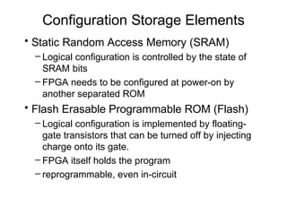 Configuration Storage Elements
• Static Random Access Memory (SRAM)
 – Logical configuration is controlled by the state of
   SRAM bits
 – FPGA needs to be configured at power-on by
   another separated ROM
• Flash Erasable Programmable ROM (Flash)
 – Logical configuration is implemented by floating-
   gate transistors that can be turned off by injecting
   charge onto its gate.
 – FPGA itself holds the program
 – reprogrammable, even in-circuit
 