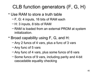 CLB function generators (F, G, H)
• Use RAM to store a truth table
  – F, G: 4 inputs, 16 bits of RAM each
  – H: 3 inputs, 8 bits of RAM
  – RAM is loaded from an external PROM at system
    initialization.
• Broad capability using F, G, and H:
  – Any 2 funcs of 4 vars, plus a func of 3 vars
  – Any func of 5 vars
  – Any func of 4 vars, plus some funcs of 6 vars
  – Some funcs of 9 vars, including parity and 4-bit
    cascadable equality checking

                                                       40
 