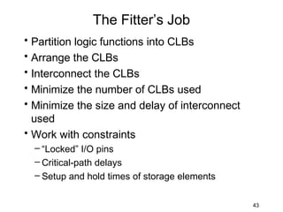 The Fitter’s Job
• Partition logic functions into CLBs
• Arrange the CLBs
• Interconnect the CLBs
• Minimize the number of CLBs used
• Minimize the size and delay of interconnect
  used
• Work with constraints
  – “Locked” I/O pins
  – Critical-path delays
  – Setup and hold times of storage elements


                                                43
 