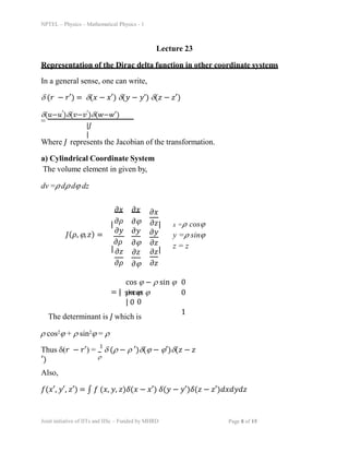 NPTEL – Physics – Mathematical Physics - 1
Lecture 23
Representation of the Dirac delta function in other coordinate systems
ð½(ðœŒ, ïª, ð‘§) =
In a general sense, one can write,
ï¤ (𑟠− ð‘Ÿâ€²) = ï¤(𑥠− ð‘¥â€²) ï¤(𑦠− ð‘¦â€™) ï¤(𑧠− ð‘§â€²)
ï¤(ð‘¢âˆ’ð‘¢â€²)ï¤(ð‘£âˆ’ð‘£â€²)ï¤(ð‘¤âˆ’ð‘¤â€²)
=
|ð½
|
Where J represents the Jacobian of the transformation.
a) Cylindrical Coordinate System
The volume element in given by,
dv =𜌠d𜌠dïª dz
= | sin ïª
0
The determinant is J which is
ï² cos2ïª + ï² sin2ïª = ï²
cos ïª âˆ’ ï² sin ïª 0
ï² cos ïª 0
| 0
1
Thus ï¤(𑟠− ð‘Ÿâ€²) =
1
ï¤ (ï² âˆ’ ï² â€²)ï¤(ïª âˆ’ ïªâ€²)ï¤(𑧠− ð‘§
′) ï²
Also,
ð‘“(ð‘¥â€², ð‘¦â€², ð‘§â€²) = ∫ ð‘“ (ð‘¥, ð‘¦, ð‘§)ð›¿(𑥠− ð‘¥â€²) ð›¿(𑦠− ð‘¦â€²)ð›¿(𑧠− ð‘§â€²)ð‘‘ð‘¥ð‘‘ð‘¦ð‘‘ð‘§
|ðœ•ðœŒ
ðœ•ð‘¦
ðœ•ðœŒ
| ðœ•ð‘§
ðœ•ðœŒ
ðœ•ð‘¥ ðœ•ð‘¥
ðœ•ïª
ðœ•ð‘¦
ðœ•ïª
ðœ•ð‘§
ðœ•ïª
ðœ•ð‘¥
ðœ•ð‘§|
ðœ•ð‘¦
Joint initiative of IITs and IISc – Funded by MHRD Page 8 of 15
ðœ•ð‘§
ðœ•ð‘§|
ðœ•ð‘§
x =𜌠cosïª
y =𜌠sinïª
z = z
