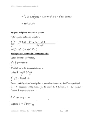 NPTEL – Physics – Mathematical Physics - 1
= ∫ ð‘“ (ï², ïª, ð‘§) ï² ð›¿(ï² âˆ’ ï² )ð›¿(ïª âˆ’ ïª )ð›¿(𑧠− ð‘§ )ï² ð‘‘ïª ð‘‘ï² ð‘‘ð‘§
= ð‘“(ï²â€² , ïª â€², ð‘§â€²)
1 ′ ′ ′
b) Spherical polar coordinate system
Following the definition as before,
ï¤ (ð‘Ÿâƒ— − ð‘Ÿâ€²) ï¤ (ï± âˆ’ ï± â€²
) ï¤ (ïª âˆ’ ïªâ€² )
ï¤ (ð‘Ÿâƒ— −ð‘Ÿâ€²)
= ð‘Ÿ2ð‘ ð‘–ð‘›ï±
and ð‘“(ð‘¥â€², ð‘¦â€², ð‘§â€²) = ð‘“(ð‘Ÿâ€², ï± â€², ð‘§â€²).
An important relation in Electrodynamics
Let us first state the relation,
∇⃗ 2 ( ) = −4ðœ‹ð›¿(ð‘Ÿ
)
1
ð‘Ÿ
We shall prove the above relation now.
Using ∇⃗ 2=
1
(ð‘Ÿ2 ðœ•
)
ð‘Ÿ2 ðœ•
ð‘Ÿ
ðœ•
ðœ•ð‘Ÿ
∇⃗ 2 ( ) = 0 for all 𑟠>
0.
1
ð‘Ÿ
But as ð‘Ÿï‚® 0 the above identity does not stand as the operator itself in not defined
1
at = 0 . (because of the factor ). To know the behavior at 𑟠= 0, consider
ð‘Ÿ2
Gauss's divergence theorem.
∫ ∇⃗ . ð´ ð‘‘ð‘£ = ∮ ð´ . ð‘‘ð‘ 
ð‘£
ð‘ 
Suppose ð´ = ∇⃗ (1
) = −
ð‘ŸÌ‚ 𑟠ð‘Ÿ2
Joint initiative of IITs and IISc – Funded by MHRD Page 9 of 15