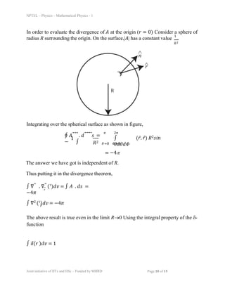 NPTEL – Physics – Mathematical Physics - 1
In order to evaluate the divergence of ð´ at the origin (𑟠= 0) Consider a sphere of
radius R surrounding the origin. On the surface,|ð´| has a constant value
1
.
ð‘…2
Integrating over the spherical surface as shown in figure,
∮ ð´âƒ—⃗⃗ . ð‘‘⃗⃗⃗⃗𑠠=
−
1
∫ ð‘…2
2ðœ‹
∫ (ð‘ŸÌ‚. ð‘ŸÌ‚) ð‘…2ð‘ ð‘–ð‘›
ðœƒð‘‘ðœƒð‘‘ð›·
ðœƒ=0 ð›·=0
ðœ‹
= −4ï°
The answer we have got is independent of R.
Thus putting it in the divergence theorem,
ð‘Ÿ
∫ ∇⃗ . ∇⃗ (1
)ð‘‘ð‘£ = ∫ ð´ . ð‘‘ð‘  =
−4ðœ‹
∫ ∇2 (1
)ð‘‘ð‘£ = −4ðœ‹
ð‘Ÿ
The above result is true even in the limit Rï‚®0 Using the integral property of the ï¤-
function
∫ ð›¿(𑟠)ð‘‘ð‘£ = 1
Joint initiative of IITs and IISc – Funded by MHRD Page 10 of 15