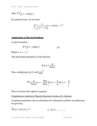 NPTEL – Physics – Mathematical Physics - 1
Thus, 2(
1
ð‘Ÿ
) = −4ï°ï¤ (𑟠)
In a general sense, we can write
⃗∇⃗⃗
⃗2 (
1
| → − → |
𑟠ð‘Ÿâ€²
) = −4ï°ï¤ (𑟠−⃗ð‘Ÿâƒ—
′)
Applications to Physical Problems
As derived earlier,
∇2 ( ) = −4πδ(r )
1
r
(1)
Where 𑟠= 𑟠− 𑟠′
The electrostatic potential is of the function
ð›· (ð‘Ÿ) =
ð‘ž
4ðœ‹ðœ€0ð‘Ÿ
ð‘ž
Thus, multiplying Eq. (1) with 4ðœ‹ðœ€0
∇2 (
ð‘ž
4ðœ‹ðœ€0ð‘Ÿ
) = −
4ðœ‹ð‘ž
4ðœ‹ðœ€0
ð›¿(r ) = − δ(r ) =
−
ð‘ž
ε0
ï²
ε
0
Thus we recover the Laplace’s equation.
Completeness condition of Special functions in terms of ï¤- function
in quantum mechanics, the wavefunctions for a harmonic oscillator wavefunctions
are given by,
ð‘¥2
ï™n (x)=An Hn (x) ð‘’− 2 n = 0,1,2 …………..
Joint initiative of IITs and IISc – Funded by MHRD Page 11 of 15
