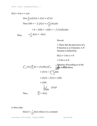 NPTEL – Physics – Mathematical Physics - 1
ð›¿(ð‘¥) = 0 at ð‘¥ = ±∞
Also (ð‘¥ð‘“(ð‘¥)) = ð‘“(ð‘¥) + ð‘¥ð‘“′(ð‘¥)
ð‘‘
ð‘‘ð‘¥
Thus LHS = − ∫ (ð‘“(ð‘¥) + ð‘¥ ð‘‘ð‘“
) ð›¿(ð‘¥)ð‘‘ð‘¥
ð‘‘ð‘¥
= 0 − ð‘“(0) = −ð‘“(0) = − ∫ ð‘“(ð‘¥)ð›¿(ð‘¥)ð‘‘ð‘¥
Thus, ð‘‘ð‘¥
ð‘¥
ð‘‘
ð›¿(ð‘¥) = −ð›¿(ð‘¥)
Proved.
3. Show that the derivative of a
ï±-function is a ï¤-function. A ï± -
function is defined by,
ðœƒ(ð‘¥) = 1 for ð‘¥ > 0
= 0 for 𑥠≤ 0
Solution: Proceeding as in the
previous problem,
∫ ð‘“(ð‘¥) ð‘‘ð‘¥ = ð‘“(ð‘¥)ðœƒ(ð‘¥)|
∞ ð‘‘ðœƒ
ð‘‘ð‘¥
−∞
∞
−∞
∞ ð‘‘ð‘“
− ∫ ðœƒ(ð‘¥
)ð‘‘ð‘¥
−∞ ð‘‘ð‘¥
= ð‘“(∞) − ∫
∞ ð‘‘ð‘“
ð‘‘ð‘‘ð‘¥
ð‘‘ð‘¥
0
= ð‘“(∞) − ð‘“(∞) + ð‘“(0)
= ð‘“(0)
∞
= ∫ ð‘“(ð‘¥)ð›¿
(ð‘¥)ð‘‘ð‘¥
−∞
Thus,
ð‘‘ðœƒ
ð‘‘ð‘¥
= ð›¿(ð‘¥)
4. Prove that
ð›¿(ð›¼ð‘¥) =
1
ð›¿(ð‘¥) where 𛼠is a constant
Joint initiative of IITs and IISc – Funded by MHRD Page 14 of 15
|ð›¼|