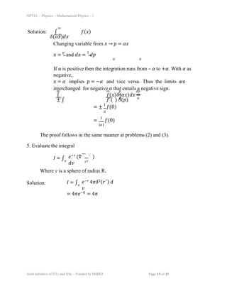 NPTEL – Physics – Mathematical Physics - 1
∞
Solution: ∫ ð‘“(ð‘¥)
ð›¿(ð›¼ð‘¥)ð‘‘ð‘¥
−∞
Changing variable from 𑥠→ ð‘ = ð›¼ð‘¥
ð‘¥ =
ð‘
and ð‘‘ð‘¥ =
1
ð‘‘ð‘
𛼠ð›¼
If 𛼠is positive then the integration runs from – 𛼠to +ð›¼. With 𛼠as
negative,
ð‘¥ = 𛼠implies ð‘ = −𛼠and vice versa. Thus the limits are
interchanged for negative 𛼠that entails a negative sign.
∞ ∞ ð‘ ð‘‘ð‘
∫ ð‘“(ð‘¥)ð›¿(ð›¼ð‘¥)ð‘‘ð‘¥ =
± ∫ ð‘“ ( ) ð›¿(ð‘)
−∞ −∞ 𛼠ð›¼
= ±
1
ð‘“(0)
ð›¼
=
1
ð‘“(0)
|ð›¼|
The proof follows in the same manner at problems (2) and (3).
5. Evaluate the integral
ð¼ = ∫ ð‘’−𑟠(∇⃗⃑.
rˆ
)
ð‘‘ð‘£
Joint initiative of IITs and IISc – Funded by MHRD Page 15 of 15
r2
ð‘£
Where v is a sphere of radius R.
Solution: ð¼ = ∫ ð‘’−𑟠4ðœ‹ð›¿3(ð‘Ÿâƒ‘) ð‘‘
ð‘£
ð‘£
= 4ðœ‹ð‘’−0 = 4ðœ‹