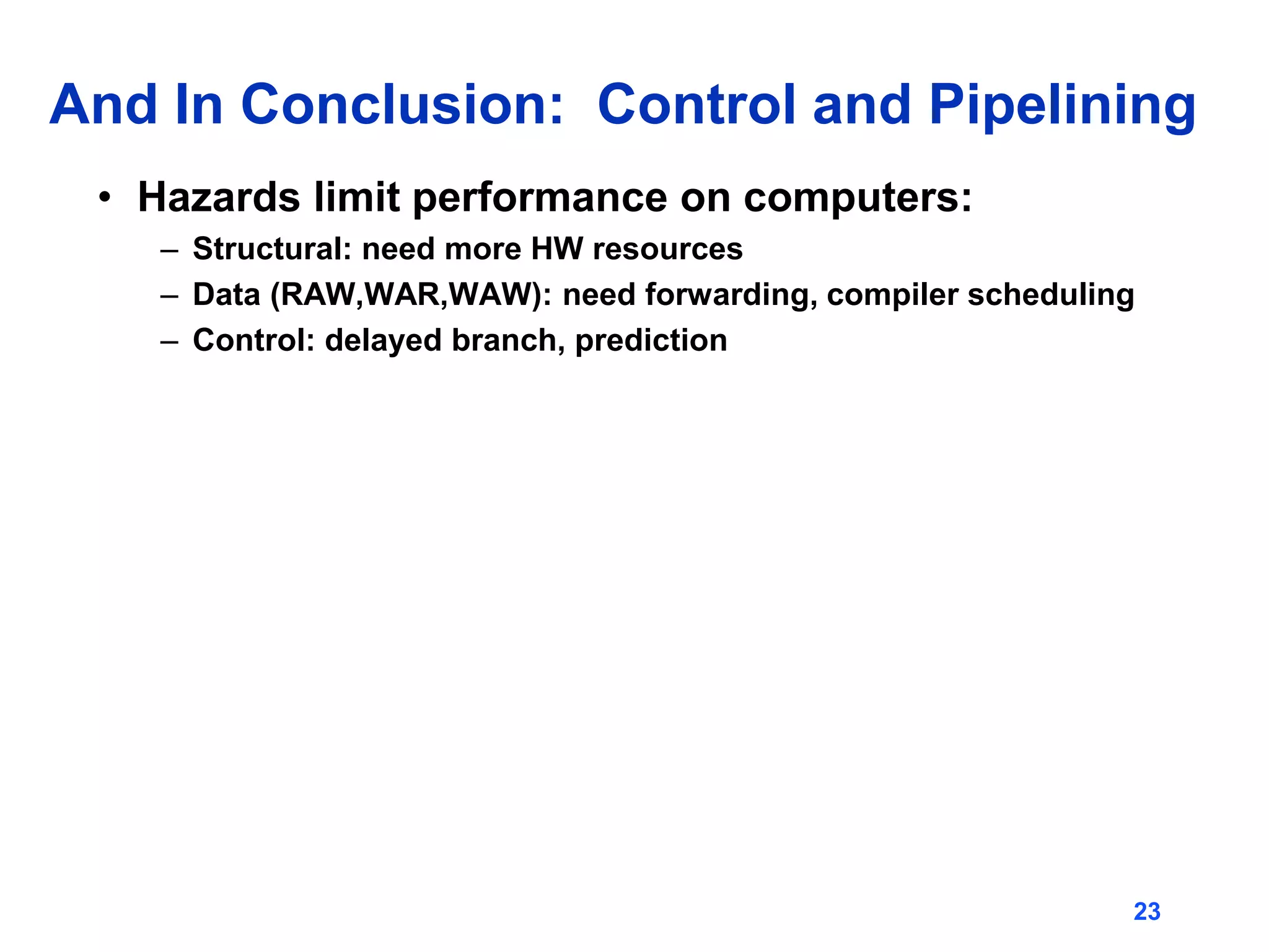 23
And In Conclusion: Control and Pipelining
• Hazards limit performance on computers:
– Structural: need more HW resources
– Data (RAW,WAR,WAW): need forwarding, compiler scheduling
– Control: delayed branch, prediction
 