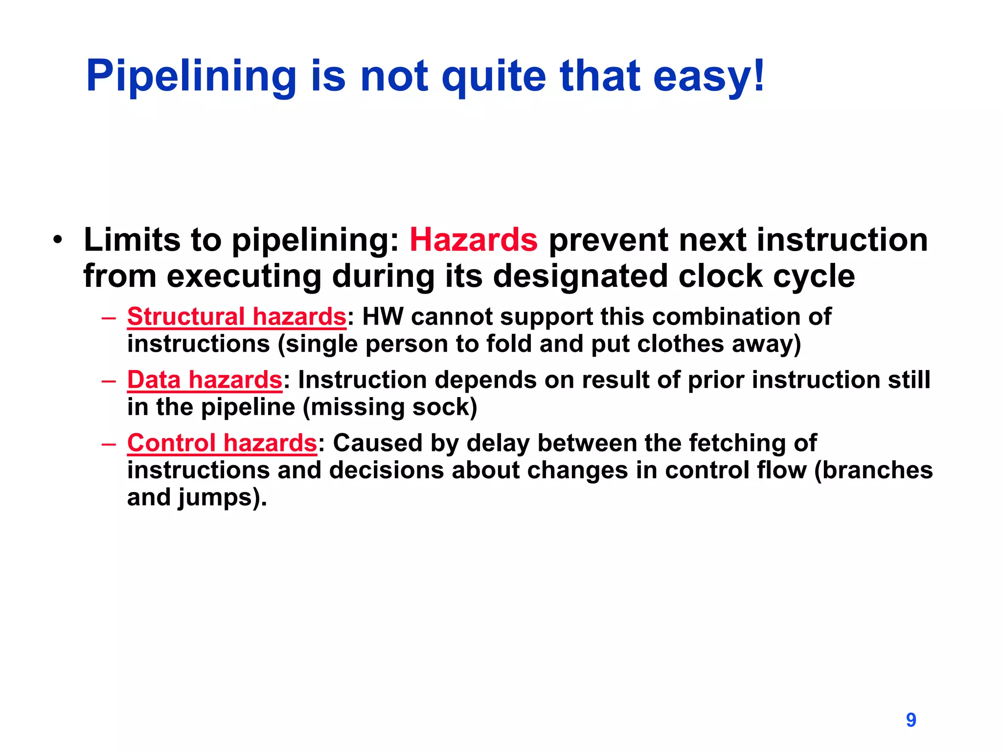 9
Pipelining is not quite that easy!
• Limits to pipelining: Hazards prevent next instruction
from executing during its designated clock cycle
– Structural hazards: HW cannot support this combination of
instructions (single person to fold and put clothes away)
– Data hazards: Instruction depends on result of prior instruction still
in the pipeline (missing sock)
– Control hazards: Caused by delay between the fetching of
instructions and decisions about changes in control flow (branches
and jumps).
 