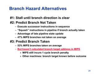 21
Branch Hazard Alternatives
#1: Stall until branch direction is clear
#2: Predict Branch Not Taken
– Execute successor instructions in sequence
– “Squash” instructions in pipeline if branch actually taken
– Advantage of late pipeline state update
– 47% MIPS branches not taken on average
#3: Predict Branch Taken
– 53% MIPS branches taken on average
– But haven’t calculated branch target address in MIPS
» MIPS still incurs 1 cycle branch penalty
» Other machines: branch target known before outcome
 