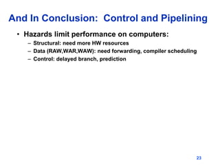 23
And In Conclusion: Control and Pipelining
• Hazards limit performance on computers:
– Structural: need more HW resources
– Data (RAW,WAR,WAW): need forwarding, compiler scheduling
– Control: delayed branch, prediction
 
