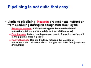 9
Pipelining is not quite that easy!
• Limits to pipelining: Hazards prevent next instruction
from executing during its designated clock cycle
– Structural hazards: HW cannot support this combination of
instructions (single person to fold and put clothes away)
– Data hazards: Instruction depends on result of prior instruction still
in the pipeline (missing sock)
– Control hazards: Caused by delay between the fetching of
instructions and decisions about changes in control flow (branches
and jumps).
 