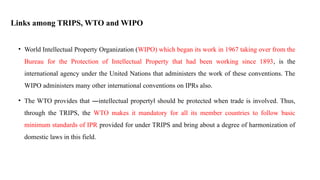 Links among TRIPS, WTO and WIPO
• World Intellectual Property Organization (WIPO) which began its work in 1967 taking over from the
Bureau for the Protection of Intellectual Property that had been working since 1893, is the
international agency under the United Nations that administers the work of these conventions. The
WIPO administers many other international conventions on IPRs also.
• The WTO provides that ―intellectual property should be
‖ protected when trade is involved. Thus,
through the TRIPS, the WTO makes it mandatory for all its member countries to follow basic
minimum standards of IPR provided for under TRIPS and bring about a degree of harmonization of
domestic laws in this field.
 