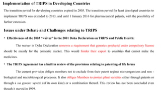 Implementation of TRIPS in Developing Countries
The transition period for developing countries expired in 2005. The transition period for least developed countries to
implement TRIPS was extended to 2013, and until 1 January 2016 for pharmaceutical patents, with the possibility of
further extension.
Issues under Debate and Challenges relating to TRIPS
• Effectiveness of the 2003 “waiver” in the 2001 Doha Declaration on TRIPS and Public Health:
The waiver in Doha Declaration removes a requirement that generics produced under compulsory license
should be mainly for the domestic market. This would hinder their export to countries that cannot make the
medicines.
• The TRIPS Agreement has a built in review of the provisions relating to patenting of life forms
The current provision obliges members not to exclude from their patent regime microorganisms and non -
biological and microbiological processes. It also obliges Members to protect plant varieties either through patents or
through a sui generis system (of its own kind) or a combination thereof. This review has not been concluded even
though it started in 1999.
 