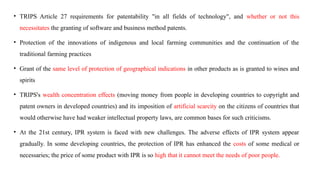 • TRIPS Article 27 requirements for patentability "in all fields of technology", and whether or not this
necessitates the granting of software and business method patents.
• Protection of the innovations of indigenous and local farming communities and the continuation of the
traditional farming practices
• Grant of the same level of protection of geographical indications in other products as is granted to wines and
spirits
• TRIPS's wealth concentration effects (moving money from people in developing countries to copyright and
patent owners in developed countries) and its imposition of artificial scarcity on the citizens of countries that
would otherwise have had weaker intellectual property laws, are common bases for such criticisms.
• At the 21st century, IPR system is faced with new challenges. The adverse effects of IPR system appear
gradually. In some developing countries, the protection of IPR has enhanced the costs of some medical or
necessaries; the price of some product with IPR is so high that it cannot meet the needs of poor people.
 