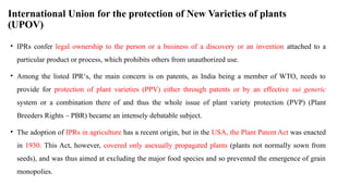 International Union for the protection of New Varieties of plants
(UPOV)
• IPRs confer legal ownership to the person or a business of a discovery or an invention attached to a
particular product or process, which prohibits others from unauthorized use.
• Among the listed IPR‘s, the main concern is on patents, as India being a member of WTO, needs to
provide for protection of plant varieties (PPV) either through patents or by an effective sui generic
system or a combination there of and thus the whole issue of plant variety protection (PVP) (Plant
Breeders Rights – PBR) became an intensely debatable subject.
• The adoption of IPRs in agriculture has a recent origin, but in the USA, the Plant Patent Act was enacted
in 1930. This Act, however, covered only asexually propagated plants (plants not normally sown from
seeds), and was thus aimed at excluding the major food species and so prevented the emergence of grain
monopolies.
 