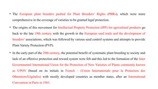 • The European plant breeders pushed for Plant Breeders‘ Rights (PBRs), which were more
comprehensive in the coverage of varieties to be granted legal protection.
• The origins of this movement for Intellectual Property Protection (IPP) for agricultural products go
back to the late 19th century with the growth in the European seed trade and the development of
breeders‘ associations, which was followed by various seed control systems and attempts to provide
Plant Variety Protection (PVP).
• In the early part of the 20th century, the potential benefit of systematic plant breeding to society and
lack of an effective protection and reward system were felt and this led to the formation of the Inter
Governmental International Union for the Protection of New Varieties of Plants commonly known
as UPOV (based on its initials in French – (Union Internationale pour la Protection des
ObtentionsVégétales) with mostly developed countries as member states, after an International
Convention in Paris in 1961.
 