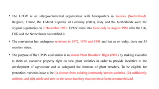 • The UPOV is an intergovernmental organization with headquarters in Geneva (Switzerland).
Belgium, France, the Federal Republic of Germany (FRG), Italy and the Netherlands were the
original signatories on 2 December 1961. UPOV came into force only in August 1968 after the UK,
FRG and the Netherlands had ratified it.
• The convention has undergone revisions in 1972, 1978 and 1991 and has as on today, there are 53
member states.
• The purpose of the UPOV convention is to ensure Plant Breeders‘ Right (PBR) by making available
to them an exclusive property right on new plant varieties in order to provide incentive to the
development of agriculture and to safeguard the interests of plant breeders. To be eligible for
protection, varieties have to be (i) distinct from existing commonly known varieties, (ii) sufficiently
uniform, and (iii) stable and new in the sense that they must not have been commercialized.
 