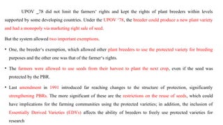 UPOV ‗78 did not limit the farmers‘ rights and kept the rights of plant breeders within levels
supported by some developing countries. Under the UPOV ‘78, the breeder could produce a new plant variety
and had a monopoly via marketing right sale of seed.
But the system allowed two important exemptions.
• One, the breeder‘s exemption, which allowed other plant breeders to use the protected variety for breeding
purposes and the other one was that of the farmer‘s rights.
• The farmers were allowed to use seeds from their harvest to plant the next crop, even if the seed was
protected by the PBR.
• Last amendment in 1991 introduced far reaching changes to the structure of protection, significantly
strengthening PBRs. The more significant of these are the restrictions on the reuse of seeds, which could
have implications for the farming communities using the protected varieties; in addition, the inclusion of
Essentially Derived Varieties (EDVs) affects the ability of breeders to freely use protected varieties for
research
 