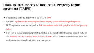 Trade-Related aspects of Intellectual Property Rights
agreement (TRIPS)
• It was adopted under the framework of the WTO in 1993.
• It provides legal system for promoting intellectual property system into the integration process.
• TRIPS agreement achieved the goal to link international trade with people‘s intellectual property
rights.
• It not only to expand intellectual property protection to the outside of the traditional areas of trade, but
also penetrate into the technical trade and service trade, etc. all aspects of international trade, and
accelerate the international trade into a new trade pattern.
 