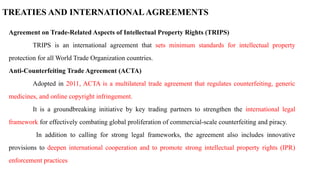 TREATIES AND INTERNATIONALAGREEMENTS
Agreement on Trade-Related Aspects of Intellectual Property Rights (TRIPS)
TRIPS is an international agreement that sets minimum standards for intellectual property
protection for all World Trade Organization countries.
Anti-Counterfeiting Trade Agreement (ACTA)
Adopted in 2011, ACTA is a multilateral trade agreement that regulates counterfeiting, generic
medicines, and online copyright infringement.
It is a groundbreaking initiative by key trading partners to strengthen the international legal
framework for effectively combating global proliferation of commercial-scale counterfeiting and piracy.
In addition to calling for strong legal frameworks, the agreement also includes innovative
provisions to deepen international cooperation and to promote strong intellectual property rights (IPR)
enforcement practices
 