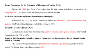Berne Convention for the Protection of Literary and Artistic Works
Written in 1886, the Berne Convention was the first major multilateral convention on
Copyright law. The United States became a party to this treaty in 1989.
Paris Convention for the Protection of Industrial Property
Established in 1883, the Paris Convention applies to trademarks, unfair competition, and
patents. The United States became a party to this treaty in 1887.
Patent Cooperation Treaty (PCT)
A multilateral treaty that facilitates the grant of national and regional patents. The United
States signed the PCT in 1970.
Protocol Relating to the Madrid Agreement Concerning the International Registration of Marks
(Madrid Protocol)
The Madrid Protocol establishes an international trademark registration system for member
states. The United States joined this treaty in 2003.
 