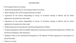 MULTILATERAL TREATIES
• The European Patent Convention
• Implementing Regulations to the European Patent Convention
• Rules relating to fees of the European Patent Convention
• Agreement for the mutual safeguarding of secrecy of inventions relating to defence and for which
applications for patents have been made
• Agreement for the mutual safeguarding of secrecy of inventions relating to defence and for which
applications for patents have been made
• Madrid Agreement Concerning the International Registration of Marks
• Common Regulations under the Madrid Agreement Concerning the International Registration of Marks and
the Protocol Relating to that Agreement
• Budapest Treaty on the International Recognition of the Deposit of Micro-organisms for the purposes of
Patent Procedure
• Patent Law Treaty
 