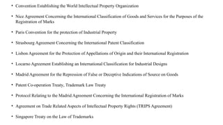 • Convention Establishing the World Intellectual Property Organization
• Nice Agreement Concerning the International Classification of Goods and Services for the Purposes of the
Registration of Marks
• Paris Convention for the protection of Industrial Property
• Strasbourg Agreement Concerning the International Patent Classification
• Lisbon Agreement for the Protection of Appellations of Origin and their International Registration
• Locarno Agreement Establishing an International Classification for Industrial Designs
• Madrid Agreement for the Repression of False or Deceptive Indications of Source on Goods
• Patent Co-operation Treaty, Trademark Law Treaty
• Protocol Relating to the Madrid Agreement Concerning the International Registration of Marks
• Agreement on Trade Related Aspects of Intellectual Property Rights (TRIPS Agreement)
• Singapore Treaty on the Law of Trademarks
 