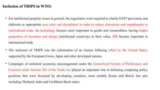 Inclusion of TRIPS in WTO:
• For intellectual property issues in general, the negotiators were required to clarify GATT provisions and
elaborate as appropriate new rules and disciplines in order to reduce distortions and impediments to
‖
international trade. As technology became more important in goods and commodities, having higher
proportion of invention and design (intellectual creativity) in their value, IPR became important in
international trade
• The inclusion of TRIPS was the culmination of an intense lobbying effort by the United States,
supported by the European Union, Japan and other developed nations.
• Campaigns of unilateral economic encouragement under the Generalized System of Preferences and
Coercion under Section 301 of the Trade Act played an important role in defeating competing policy
positions that were favoured by developing countries, most notably Korea and Brazil, but also
including Thailand, India and Caribbean Basin states.
 