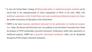 • In turn, the United States‘ strategy of linking trade policy to intellectual property standards can be
traced back to the entrepreneurship of senior management at Pfizer in the early 1980s, who
mobilized corporations in the United States and made maximizing intellectual property privileges,
the number one priority of trade policy in the United States
• TRIPS is the most important multilateral instrument for the globalization of intellectual property
laws. States like Russia and China that were very unlikely to join the Berne Convention have found
the prospect of WTO membership a powerful enticement. Furthermore, unlike other agreements on
intellectual property, TRIPS has a powerful enforcement mechanism. States can be disciplined
through the WTO's dispute settlement mechanism.
 