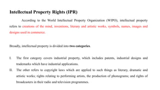 Intellectual Property Rights (IPR)
According to the World Intellectual Property Organization (WIPO), intellectual property
refers to creations of the mind, inventions, literary and artistic works, symbols, names, images and
designs used in commerce.
Broadly, intellectual property is divided into two categories.
I. The first category covers industrial property, which includes patents, industrial designs and
trademarks which have industrial applications.
II. The other refers to copyright laws which are applied to such things as literary, dramatic and
artistic works; rights relating to performing artists, the production of phonograms; and rights of
broadcasters in their radio and television programmes.
 