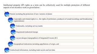 Intellectual property (IP) rights as a term can be collectively used for multiple protection of different
aspects of an inventive work as given below:
Patents including the protection of new varieties of plants
Copyrights and related rights (i.e., the rights of performers, producers of sound recordings and broadcasting
organizations)
Trademarks, including service marks
Registered (industrial) design
Layout-designs (topographies) of Integrated Circuits (IC)
Geographical indications including appellations of origin, and
Undisclosed information, including trade secrets and test data
 