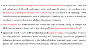 • TRIPS also specify enforcement procedures, remedies, and dispute resolution procedures. Protection
and enforcement of all intellectual property rights shall meet the objectives to contribute to the
promotion of technological innovation and to the transfer and dissemination of technology, to the
mutual advantage of producers and users of technological knowledge and in a manner conducive to
social and economic welfare, and to a balance of rights and obligations.
• Doha declaration is a WTO statement that clarifies the scope of TRIPS, stating for example that
TRIPS can and should be interpreted in light of the goal "to promote access to medicines for all".
• Specifically, TRIPS requires WTO members to provide copyright rights, covering content producers
including performers, producers of sound recordings and broadcasting organizations; geographical
indications, including appellations of origin; industrial designs; integrated circuit layout - designs;
patents; new plant varieties; trademarks; trade dress; and undisclosed or confidential information.
 